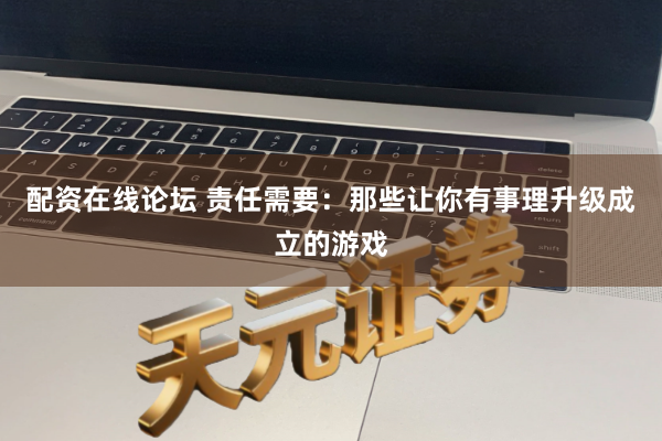 配资在线论坛 责任需要：那些让你有事理升级成立的游戏