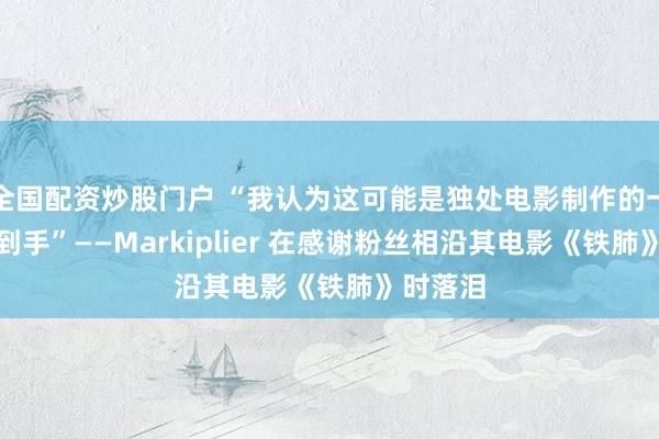 全国配资炒股门户 “我认为这可能是独处电影制作的一次要紧到手”——Markiplier 在感谢粉丝相沿其电影《铁肺》时落泪