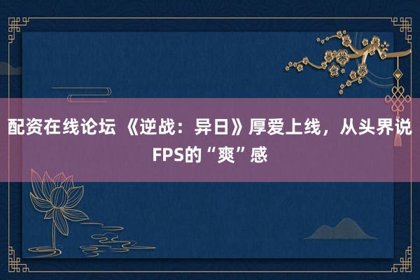 配资在线论坛 《逆战：异日》厚爱上线，从头界说FPS的“爽”感