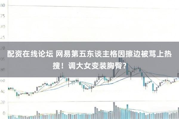配资在线论坛 网易第五东谈主格因擦边被骂上热搜！调大女变装胸臀？