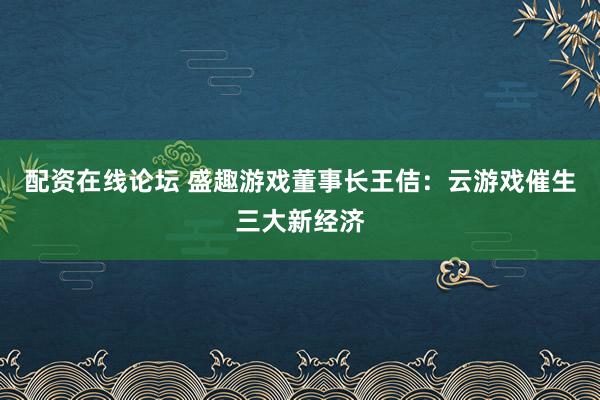 配资在线论坛 盛趣游戏董事长王佶：云游戏催生三大新经济
