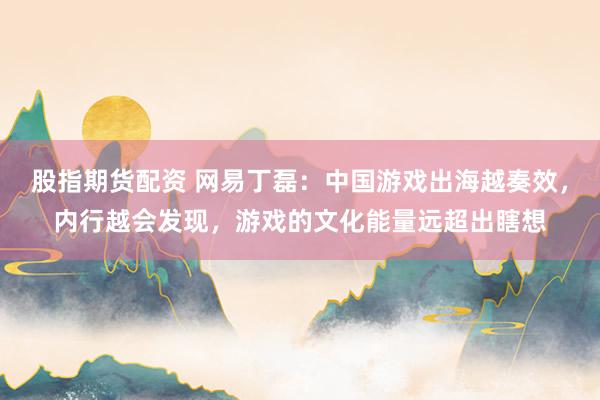 股指期货配资 网易丁磊：中国游戏出海越奏效，内行越会发现，游戏的文化能量远超出瞎想