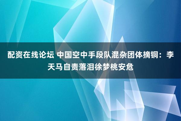配资在线论坛 中国空中手段队混杂团体摘铜：李天马自责落泪徐梦桃安危