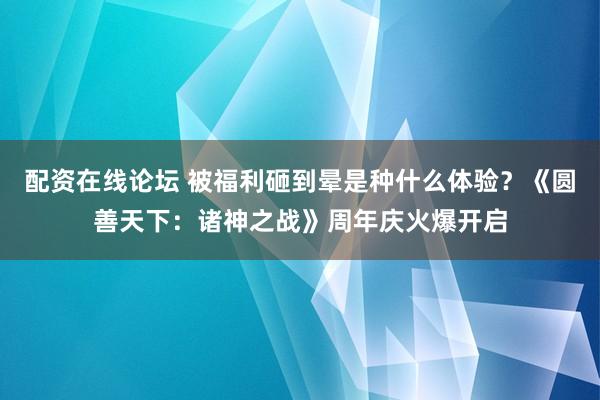 配资在线论坛 被福利砸到晕是种什么体验？《圆善天下：诸神之战》周年庆火爆开启