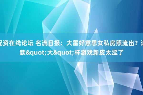 配资在线论坛 名流日报：大雷好意思女私房照流出？这款"大"杯游戏新皮太涩了