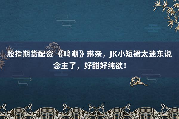 股指期货配资 《鸣潮》琳奈，JK小短裙太迷东说念主了，好甜好纯欲！