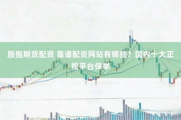 股指期货配资 靠谱配资网站有哪些？国内十大正规平台保举